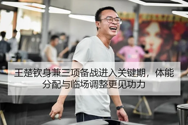 王楚钦身兼三项备战进入关键期，体能分配与临场调整更见功力