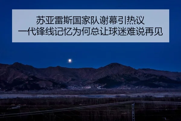 苏亚雷斯国家队谢幕引热议 一代锋线记忆为何总让球迷难说再见